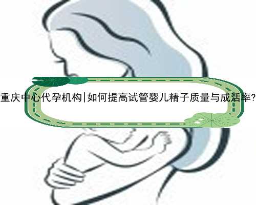 重庆中心代孕机构|如何提高试管婴儿精子质量与成活率?