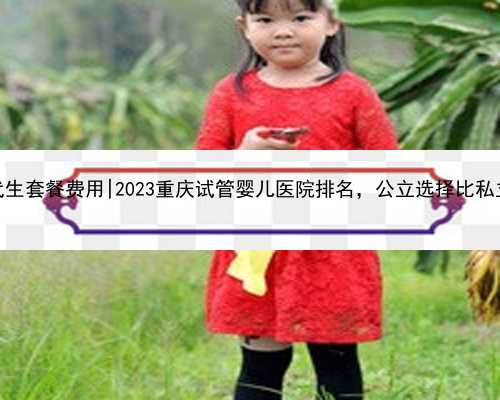 重庆代生套餐费用|2023重庆试管婴儿医院排名，公立选择比私立更多